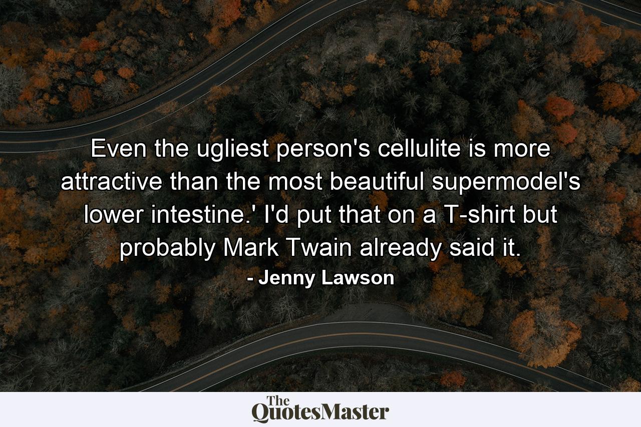 Even the ugliest person's cellulite is more attractive than the most beautiful supermodel's lower intestine.' I'd put that on a T-shirt but probably Mark Twain already said it. - Quote by Jenny Lawson