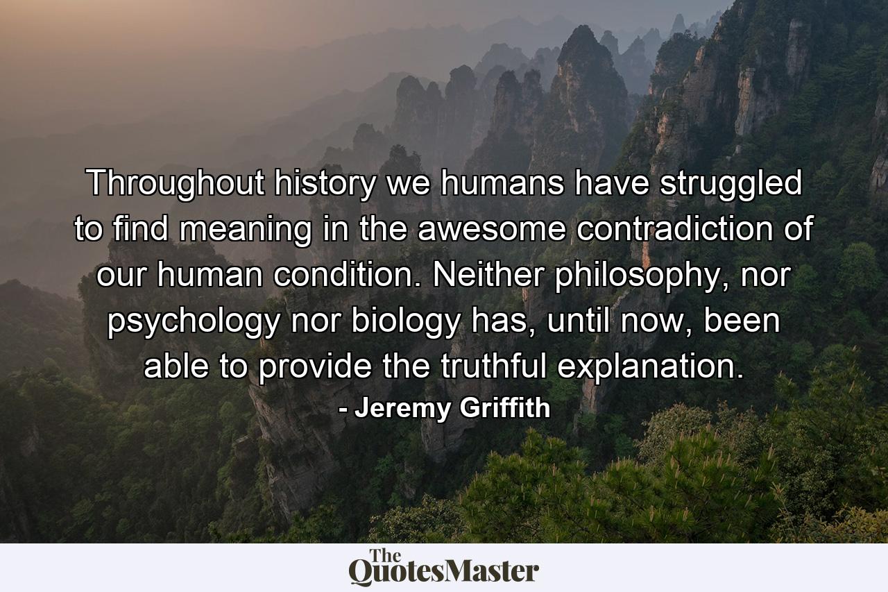 Throughout history we humans have struggled to find meaning in the awesome contradiction of our human condition. Neither philosophy, nor psychology nor biology has, until now, been able to provide the truthful explanation. - Quote by Jeremy Griffith