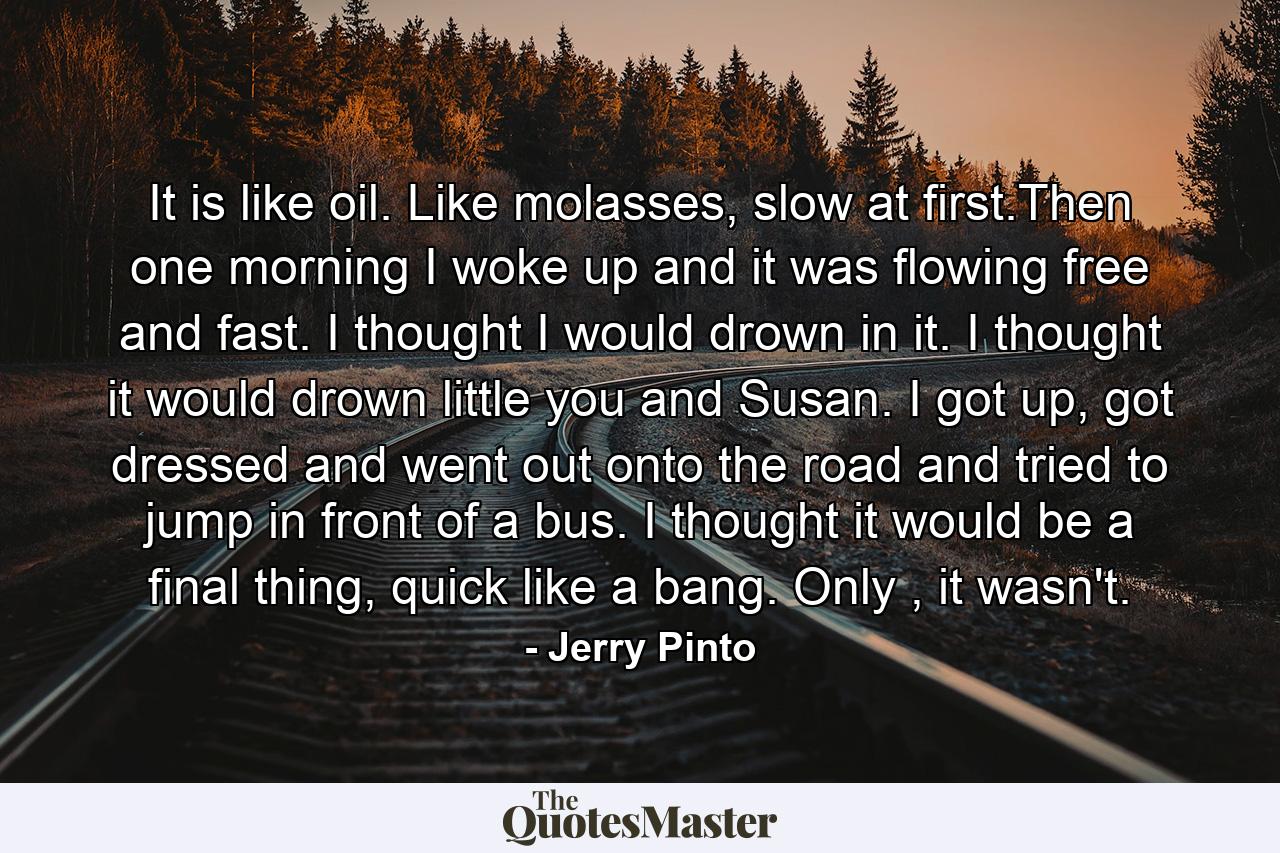 It is like oil. Like molasses, slow at first.Then one morning I woke up and it was flowing free and fast. I thought I would drown in it. I thought it would drown little you and Susan. I got up, got dressed and went out onto the road and tried to jump in front of a bus. I thought it would be a final thing, quick like a bang. Only , it wasn't. - Quote by Jerry Pinto