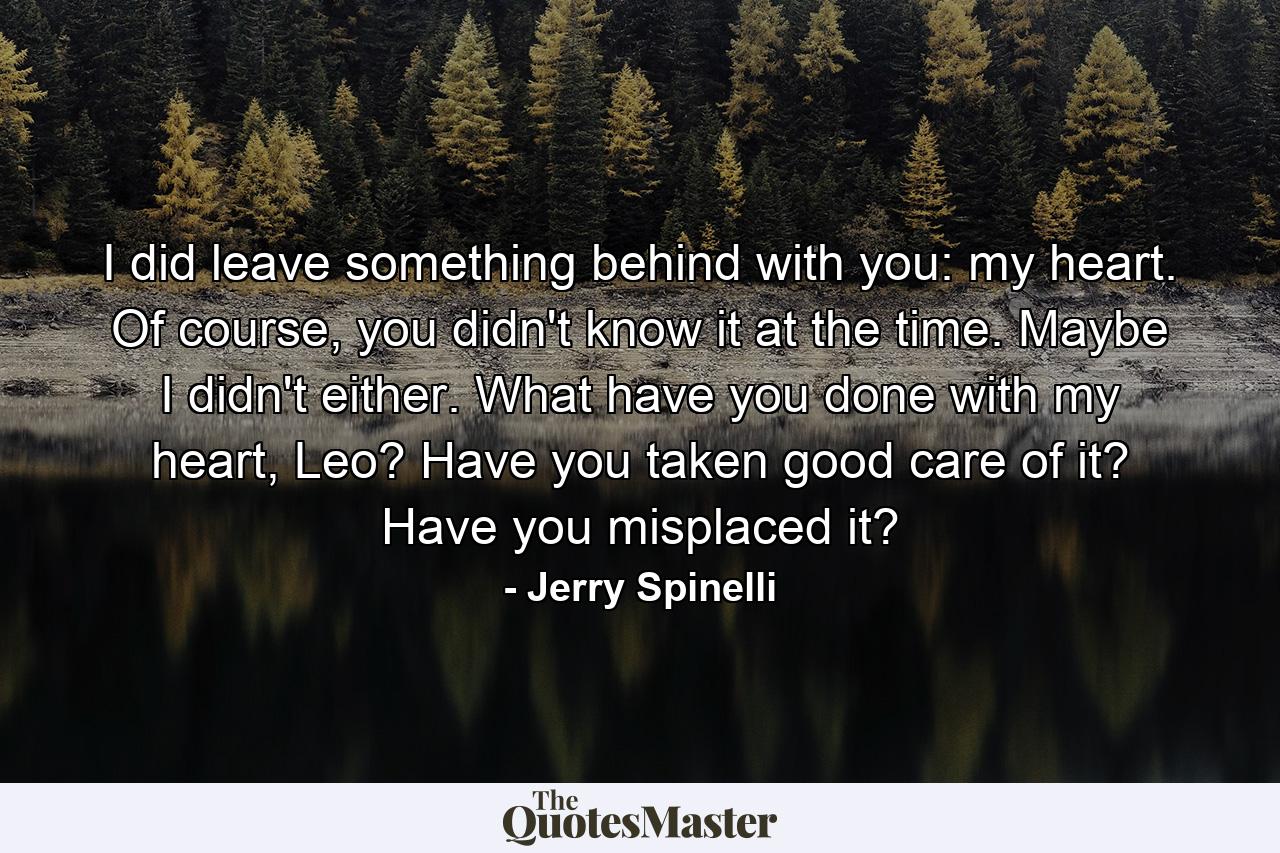 I did leave something behind with you: my heart. Of course, you didn't know it at the time. Maybe I didn't either. What have you done with my heart, Leo? Have you taken good care of it? Have you misplaced it? - Quote by Jerry Spinelli