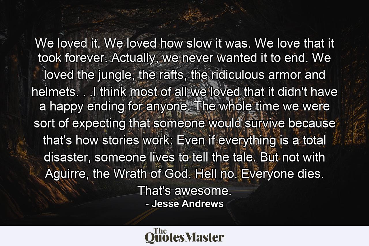 We loved it. We loved how slow it was. We love that it took forever. Actually, we never wanted it to end. We loved the jungle, the rafts, the ridiculous armor and helmets. . .I think most of all we loved that it didn't have a happy ending for anyone. The whole time we were sort of expecting that someone would survive because that's how stories work: Even if everything is a total disaster, someone lives to tell the tale. But not with Aguirre, the Wrath of God. Hell no. Everyone dies. That's awesome. - Quote by Jesse Andrews