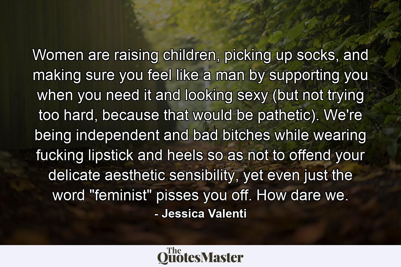 Women are raising children, picking up socks, and making sure you feel like a man by supporting you when you need it and looking sexy (but not trying too hard, because that would be pathetic). We're being independent and bad bitches while wearing fucking lipstick and heels so as not to offend your delicate aesthetic sensibility, yet even just the word 