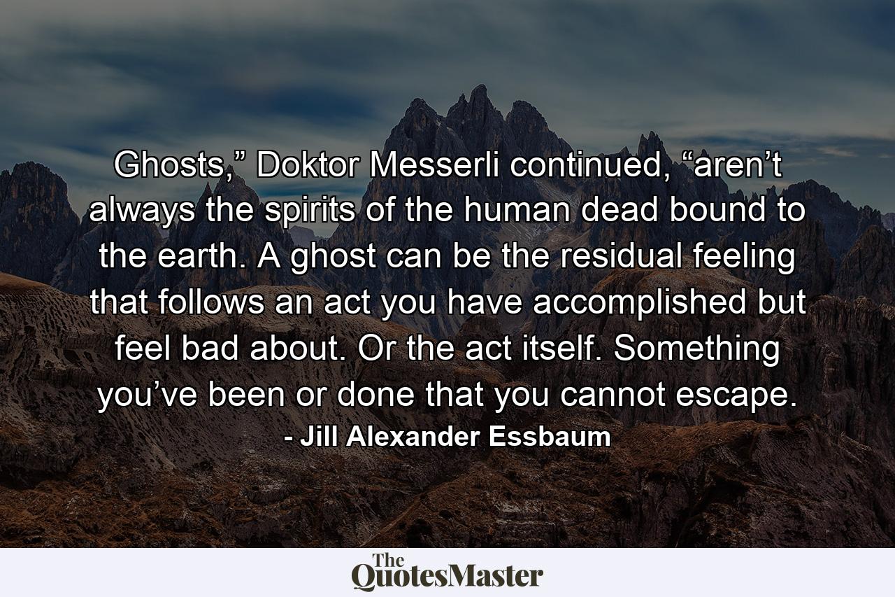 Ghosts,” Doktor Messerli continued, “aren’t always the spirits of the human dead bound to the earth. A ghost can be the residual feeling that follows an act you have accomplished but feel bad about. Or the act itself. Something you’ve been or done that you cannot escape. - Quote by Jill Alexander Essbaum