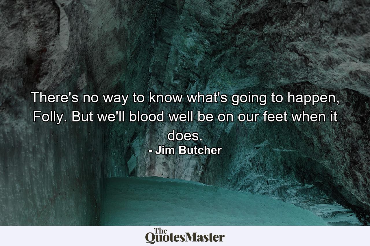 There's no way to know what's going to happen, Folly. But we'll blood well be on our feet when it does. - Quote by Jim Butcher