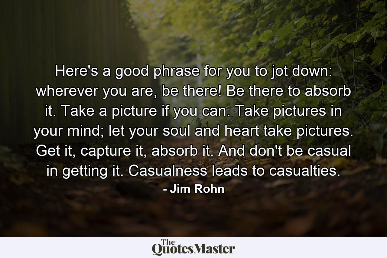 Here's a good phrase for you to jot down: wherever you are, be there! Be there to absorb it. Take a picture if you can. Take pictures in your mind; let your soul and heart take pictures. Get it, capture it, absorb it. And don't be casual in getting it. Casualness leads to casualties. - Quote by Jim Rohn