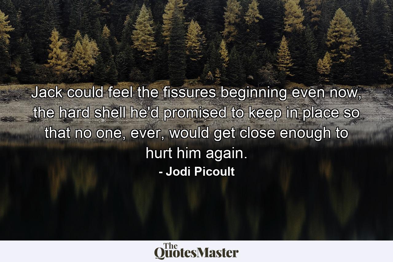 Jack could feel the fissures beginning even now, the hard shell he'd promised to keep in place so that no one, ever, would get close enough to hurt him again. - Quote by Jodi Picoult