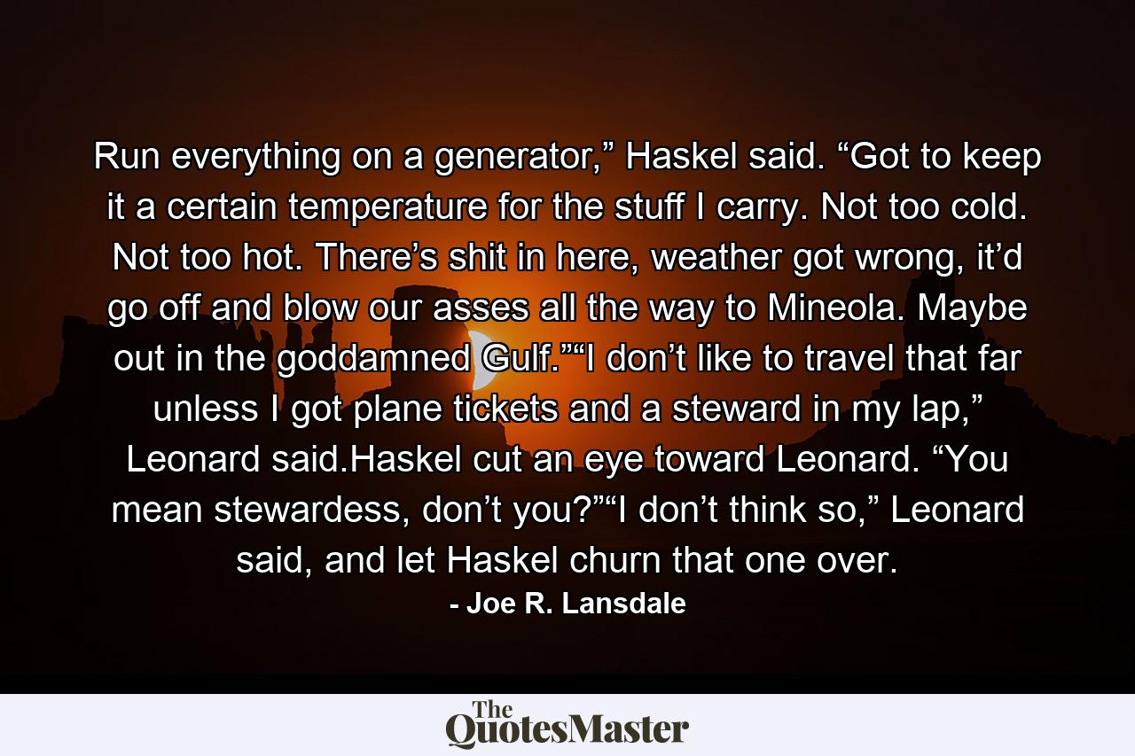 Run everything on a generator,” Haskel said. “Got to keep it a certain temperature for the stuff I carry. Not too cold. Not too hot. There’s shit in here, weather got wrong, it’d go off and blow our asses all the way to Mineola. Maybe out in the goddamned Gulf.”“I don’t like to travel that far unless I got plane tickets and a steward in my lap,” Leonard said.Haskel cut an eye toward Leonard. “You mean stewardess, don’t you?”“I don’t think so,” Leonard said, and let Haskel churn that one over. - Quote by Joe R. Lansdale