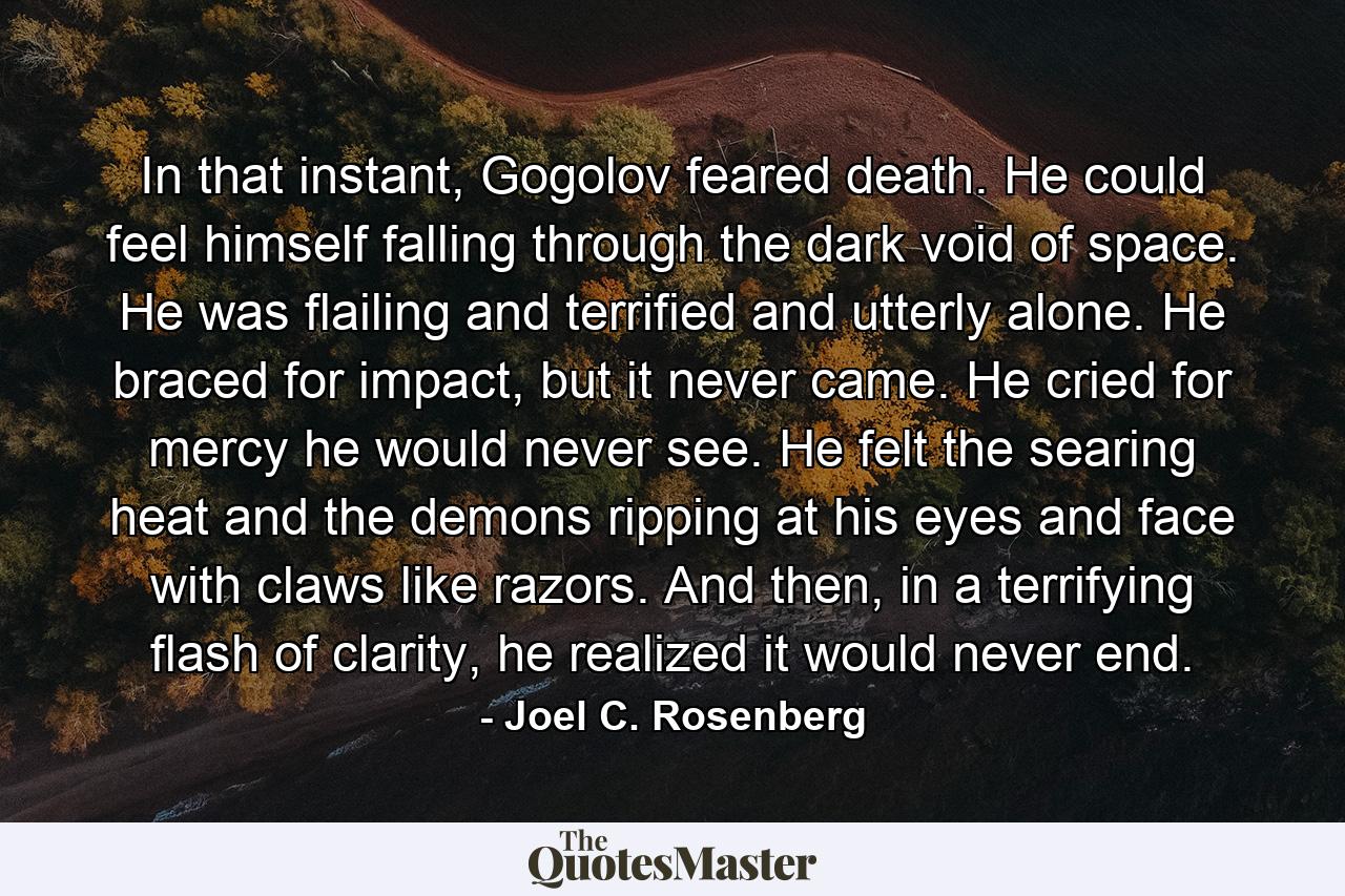 In that instant, Gogolov feared death. He could feel himself falling through the dark void of space. He was flailing and terrified and utterly alone. He braced for impact, but it never came. He cried for mercy he would never see. He felt the searing heat and the demons ripping at his eyes and face with claws like razors. And then, in a terrifying flash of clarity, he realized it would never end. - Quote by Joel C. Rosenberg