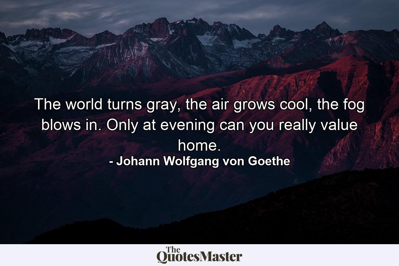 The world turns gray, the air grows cool, the fog blows in. Only at evening can you really value home. - Quote by Johann Wolfgang von Goethe