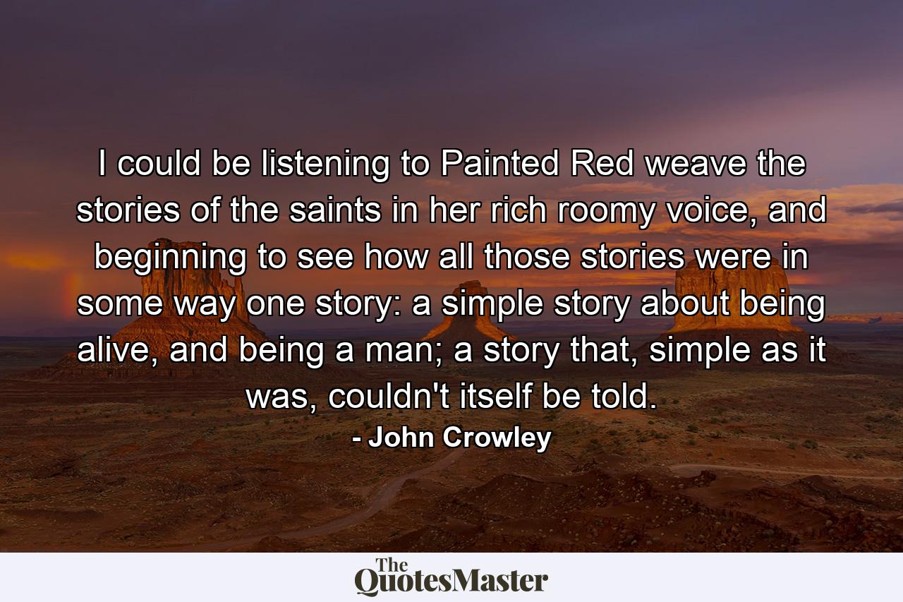 I could be listening to Painted Red weave the stories of the saints in her rich roomy voice, and beginning to see how all those stories were in some way one story: a simple story about being alive, and being a man; a story that, simple as it was, couldn't itself be told. - Quote by John Crowley