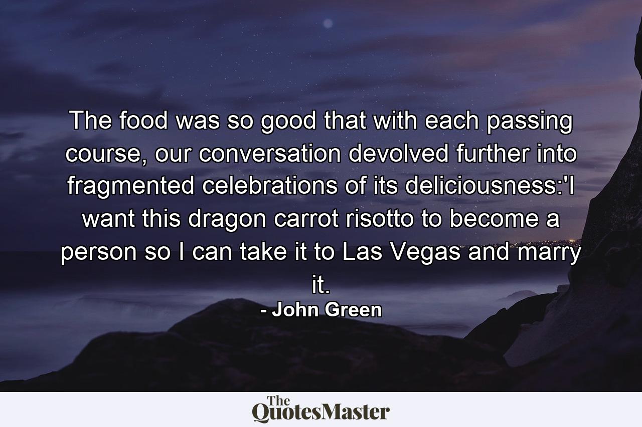 The food was so good that with each passing course, our conversation devolved further into fragmented celebrations of its deliciousness:'I want this dragon carrot risotto to become a person so I can take it to Las Vegas and marry it. - Quote by John Green