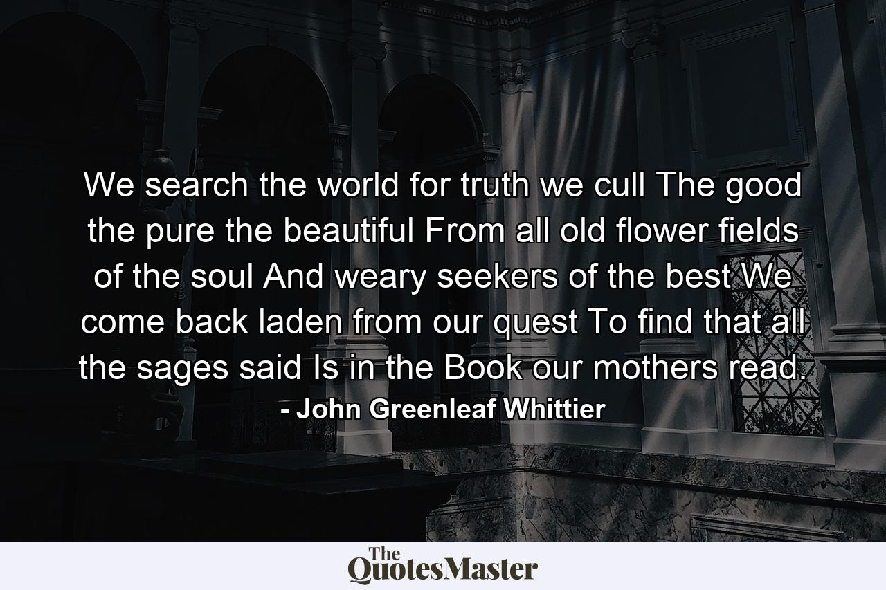 We search the world for truth  we cull The good  the pure  the beautiful  From all old flower fields of the soul  And  weary seekers of the best  We come back laden from our quest  To find that all the sages said Is in the Book our mothers read. - Quote by John Greenleaf Whittier