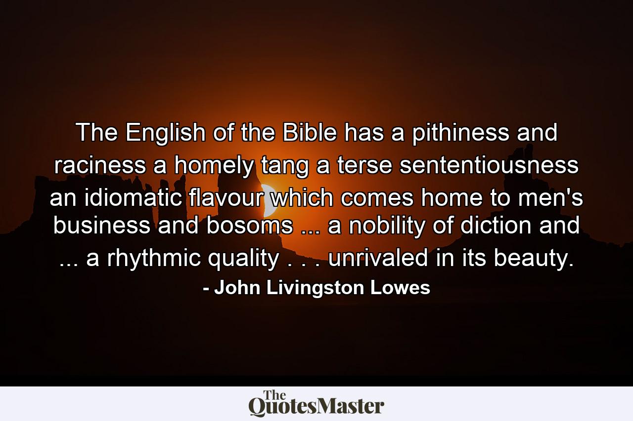 The English of the Bible has a pithiness and raciness  a homely tang  a terse sententiousness  an idiomatic flavour which comes home to men's business and bosoms ... a nobility of diction and ... a rhythmic quality . . . unrivaled in its beauty. - Quote by John Livingston Lowes