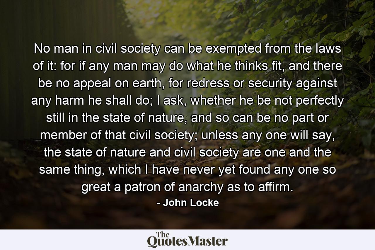 No man in civil society can be exempted from the laws of it: for if any man may do what he thinks fit, and there be no appeal on earth, for redress or security against any harm he shall do; I ask, whether he be not perfectly still in the state of nature, and so can be no part or member of that civil society; unless any one will say, the state of nature and civil society are one and the same thing, which I have never yet found any one so great a patron of anarchy as to affirm. - Quote by John Locke