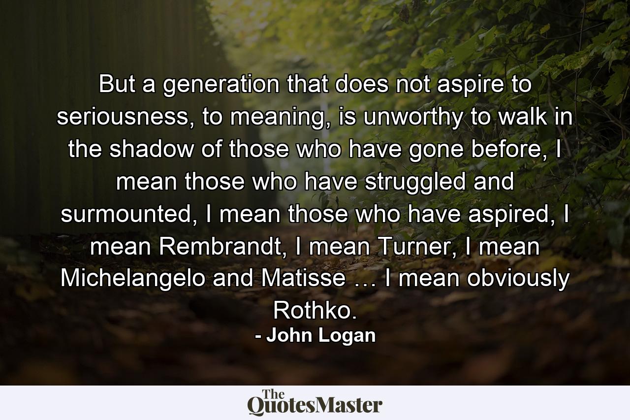 But a generation that does not aspire to seriousness, to meaning, is unworthy to walk in the shadow of those who have gone before, I mean those who have struggled and surmounted, I mean those who have aspired, I mean Rembrandt, I mean Turner, I mean Michelangelo and Matisse … I mean obviously Rothko. - Quote by John Logan