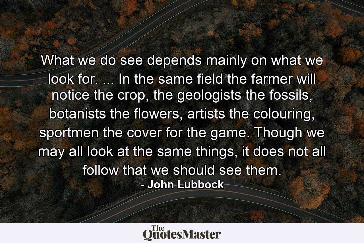 What we do see depends mainly on what we look for. ... In the same field the farmer will notice the crop, the geologists the fossils, botanists the flowers, artists the colouring, sportmen the cover for the game. Though we may all look at the same things, it does not all follow that we should see them. - Quote by John Lubbock