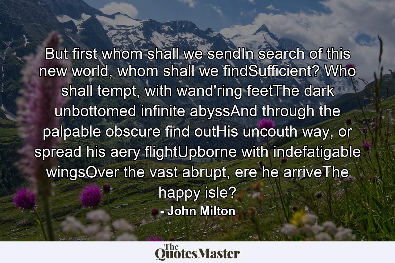 But first whom shall we sendIn search of this new world, whom shall we findSufficient? Who shall tempt, with wand'ring feetThe dark unbottomed infinite abyssAnd through the palpable obscure find outHis uncouth way, or spread his aery flightUpborne with indefatigable wingsOver the vast abrupt, ere he arriveThe happy isle? - Quote by John Milton