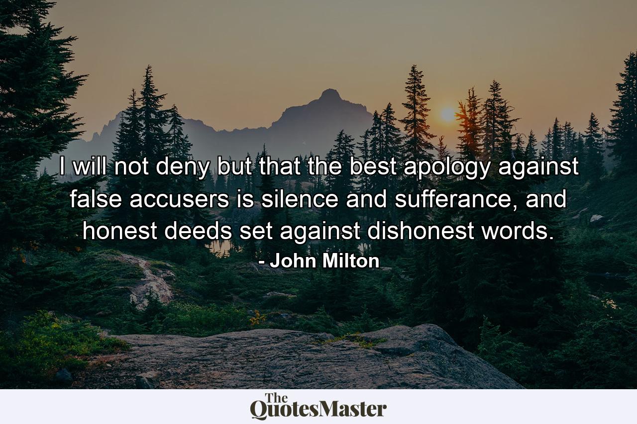 I will not deny but that the best apology against false accusers is silence and sufferance, and honest deeds set against dishonest words. - Quote by John Milton