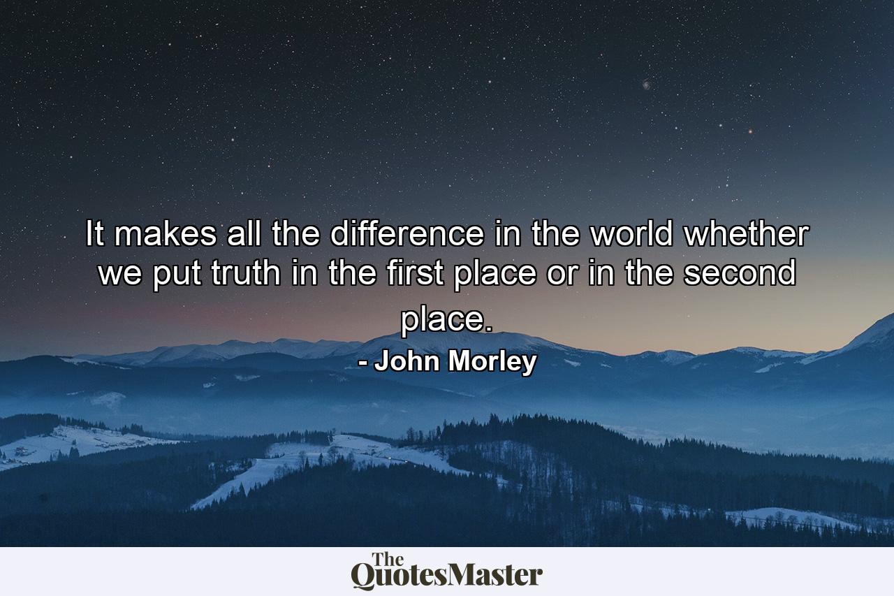 It makes all the difference in the world whether we put truth in the first place  or in the second place. - Quote by John Morley