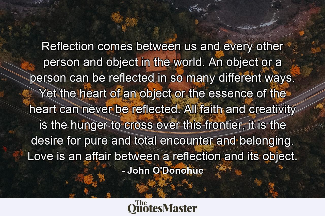 Reflection comes between us and every other person and object in the world. An object or a person can be reflected in so many different ways. Yet the heart of an object or the essence of the heart can never be reflected. All faith and creativity is the hunger to cross over this frontier, it is the desire for pure and total encounter and belonging. Love is an affair between a reflection and its object. - Quote by John O'Donohue