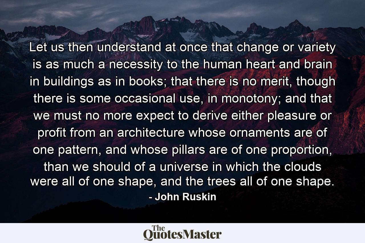 Let us then understand at once that change or variety is as much a necessity to the human heart and brain in buildings as in books; that there is no merit, though there is some occasional use, in monotony; and that we must no more expect to derive either pleasure or profit from an architecture whose ornaments are of one pattern, and whose pillars are of one proportion, than we should of a universe in which the clouds were all of one shape, and the trees all of one shape. - Quote by John Ruskin