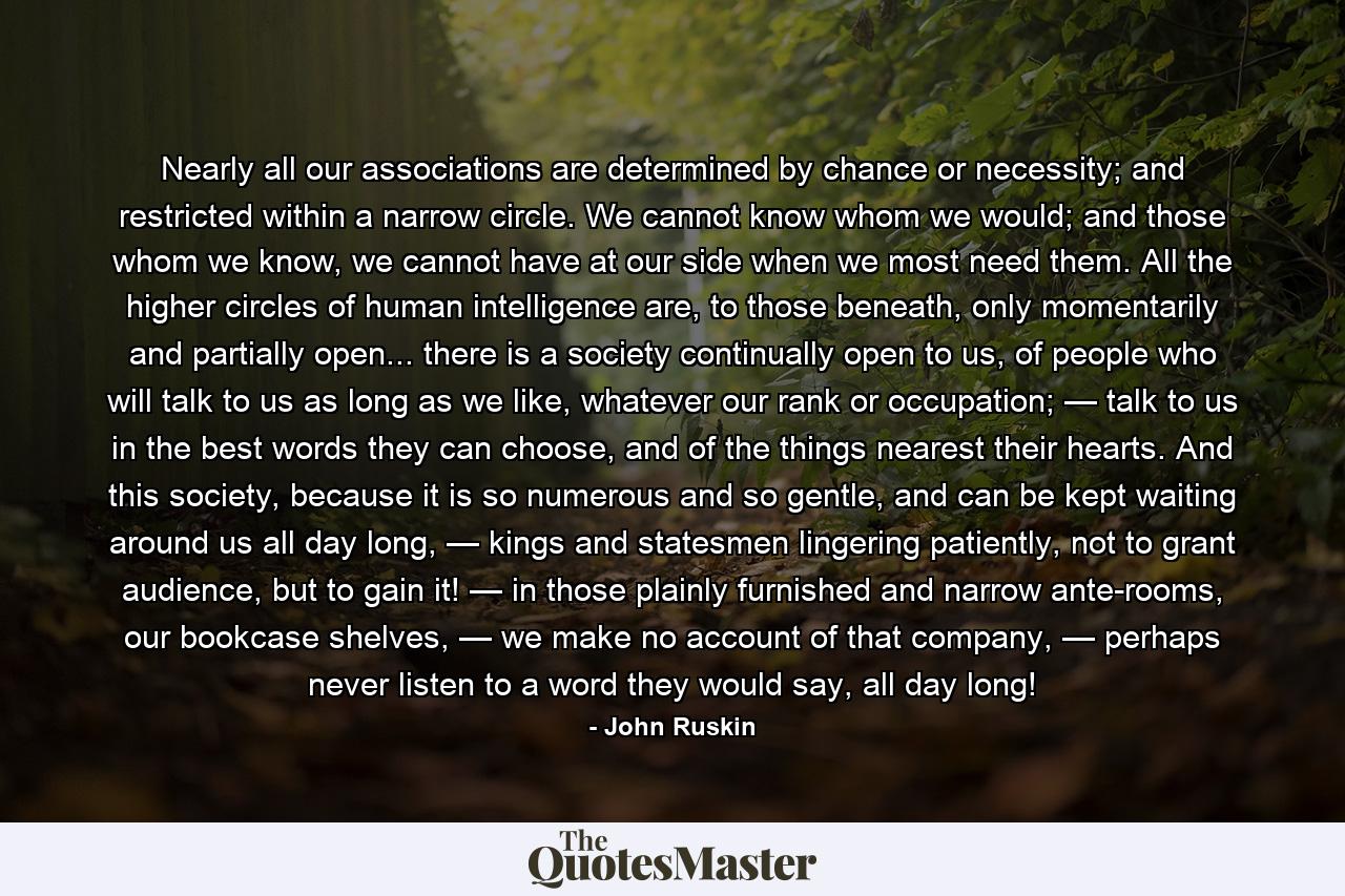 Nearly all our associations are determined by chance or necessity; and restricted within a narrow circle. We cannot know whom we would; and those whom we know, we cannot have at our side when we most need them. All the higher circles of human intelligence are, to those beneath, only momentarily and partially open... there is a society continually open to us, of people who will talk to us as long as we like, whatever our rank or occupation; — talk to us in the best words they can choose, and of the things nearest their hearts. And this society, because it is so numerous and so gentle, and can be kept waiting around us all day long, — kings and statesmen lingering patiently, not to grant audience, but to gain it! — in those plainly furnished and narrow ante-rooms, our bookcase shelves, — we make no account of that company, — perhaps never listen to a word they would say, all day long! - Quote by John Ruskin