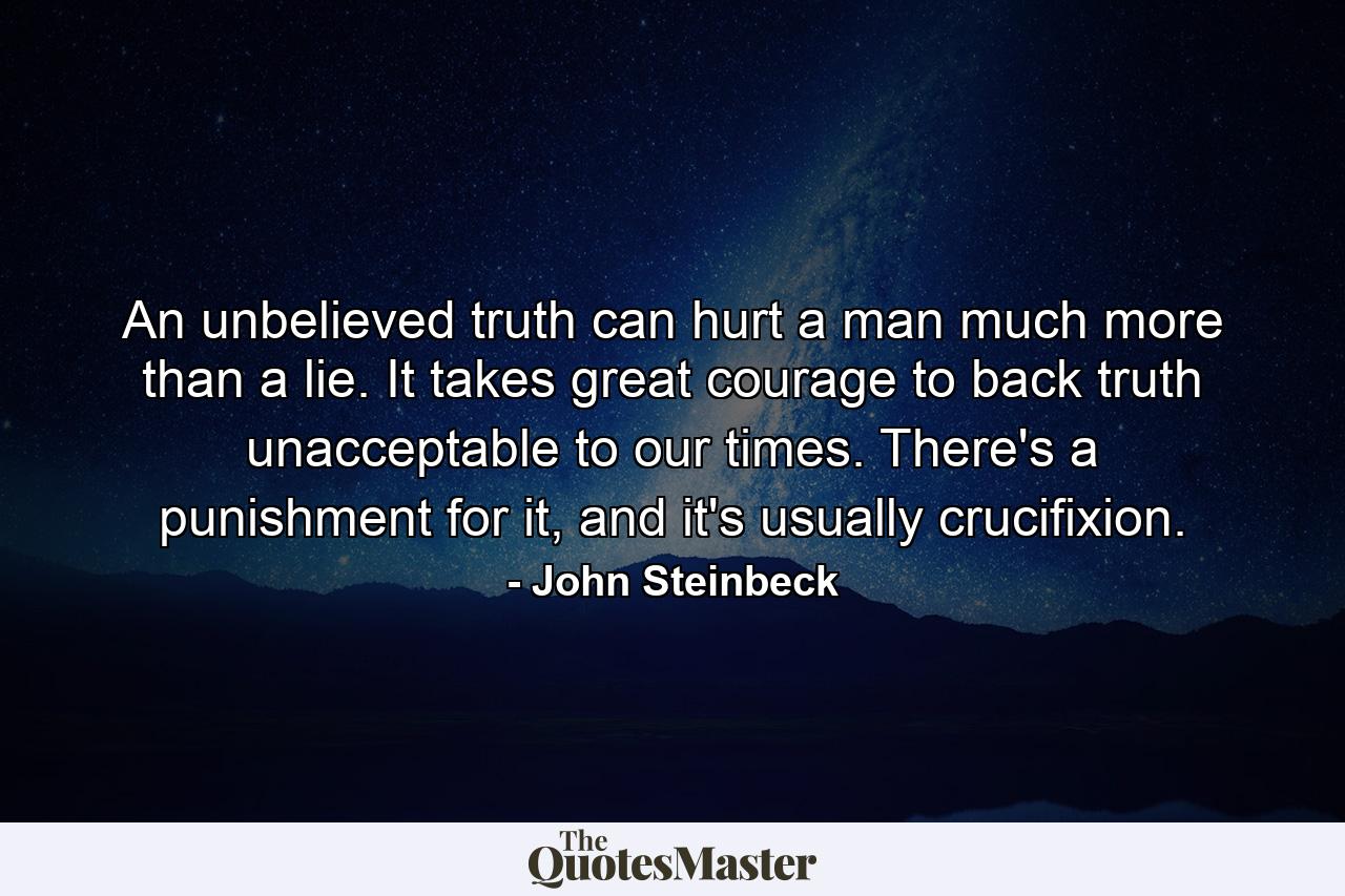 An unbelieved truth can hurt a man much more than a lie. It takes great courage to back truth unacceptable to our times. There's a punishment for it, and it's usually crucifixion. - Quote by John Steinbeck