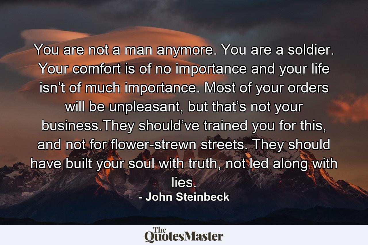 You are not a man anymore. You are a soldier. Your comfort is of no importance and your life isn’t of much importance. Most of your orders will be unpleasant, but that’s not your business.They should’ve trained you for this, and not for flower-strewn streets. They should have built your soul with truth, not led along with lies. - Quote by John Steinbeck