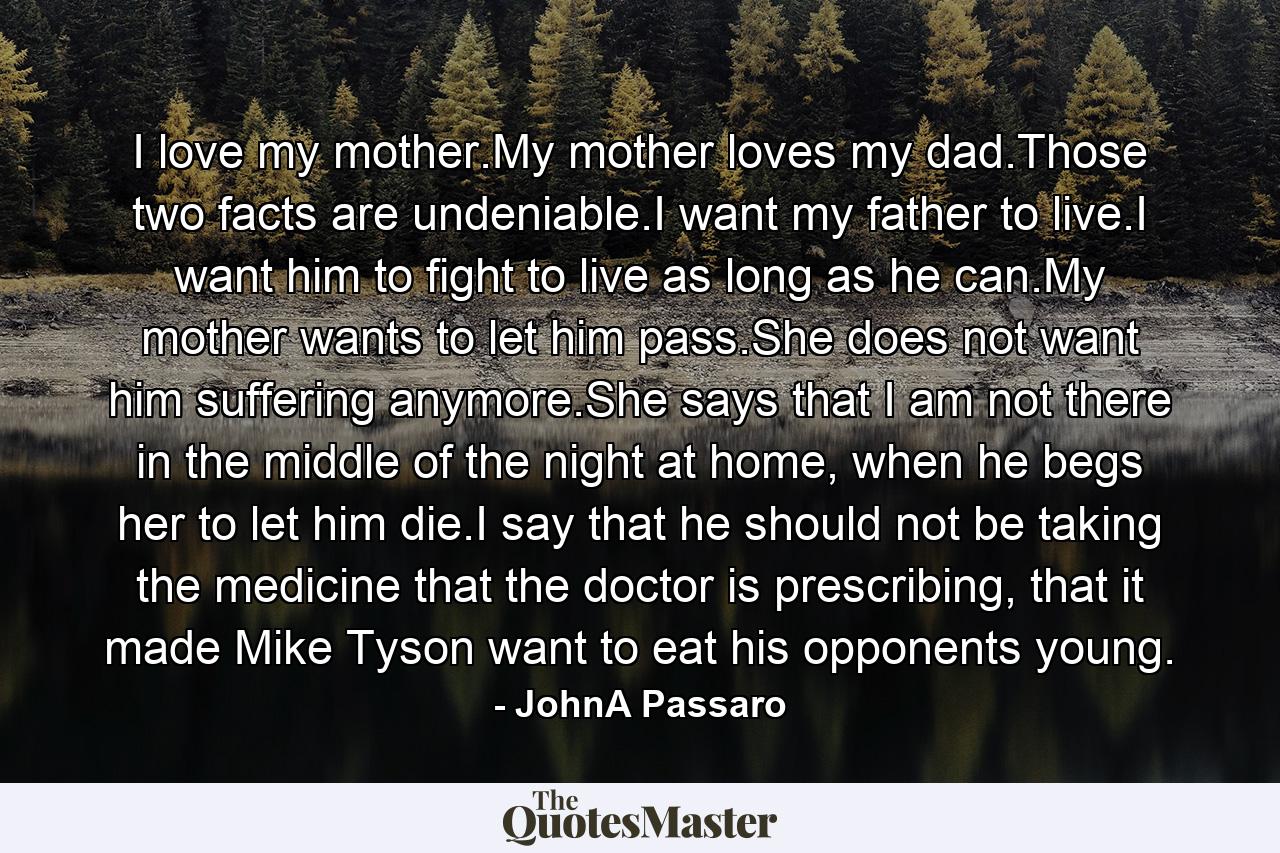 I love my mother.My mother loves my dad.Those two facts are undeniable.I want my father to live.I want him to fight to live as long as he can.My mother wants to let him pass.She does not want him suffering anymore.She says that I am not there in the middle of the night at home, when he begs her to let him die.I say that he should not be taking the medicine that the doctor is prescribing, that it made Mike Tyson want to eat his opponents young. - Quote by JohnA Passaro