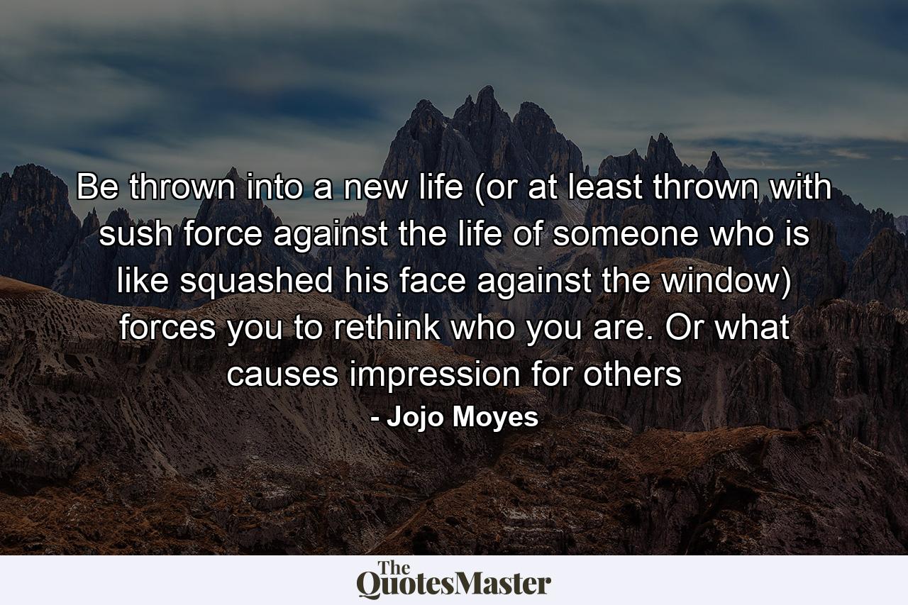 Be thrown into a new life (or at least thrown with sush force against the life of someone who is like squashed his face against the window) forces you to rethink who you are. Or what causes impression for others - Quote by Jojo Moyes