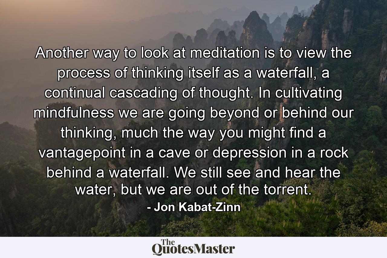 Another way to look at meditation is to view the process of thinking itself as a waterfall, a continual cascading of thought. In cultivating mindfulness we are going beyond or behind our thinking, much the way you might find a vantagepoint in a cave or depression in a rock behind a waterfall. We still see and hear the water, but we are out of the torrent. - Quote by Jon Kabat-Zinn