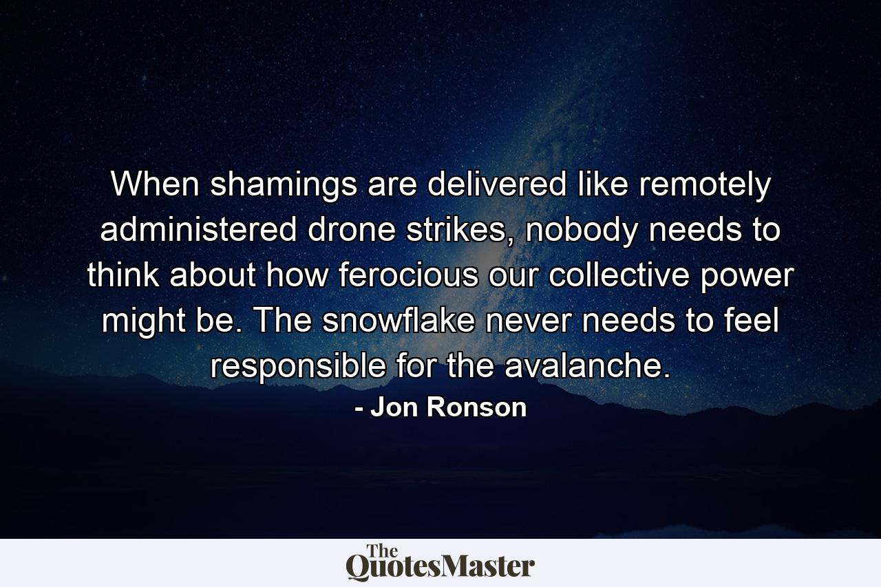 When shamings are delivered like remotely administered drone strikes, nobody needs to think about how ferocious our collective power might be. The snowflake never needs to feel responsible for the avalanche. - Quote by Jon Ronson