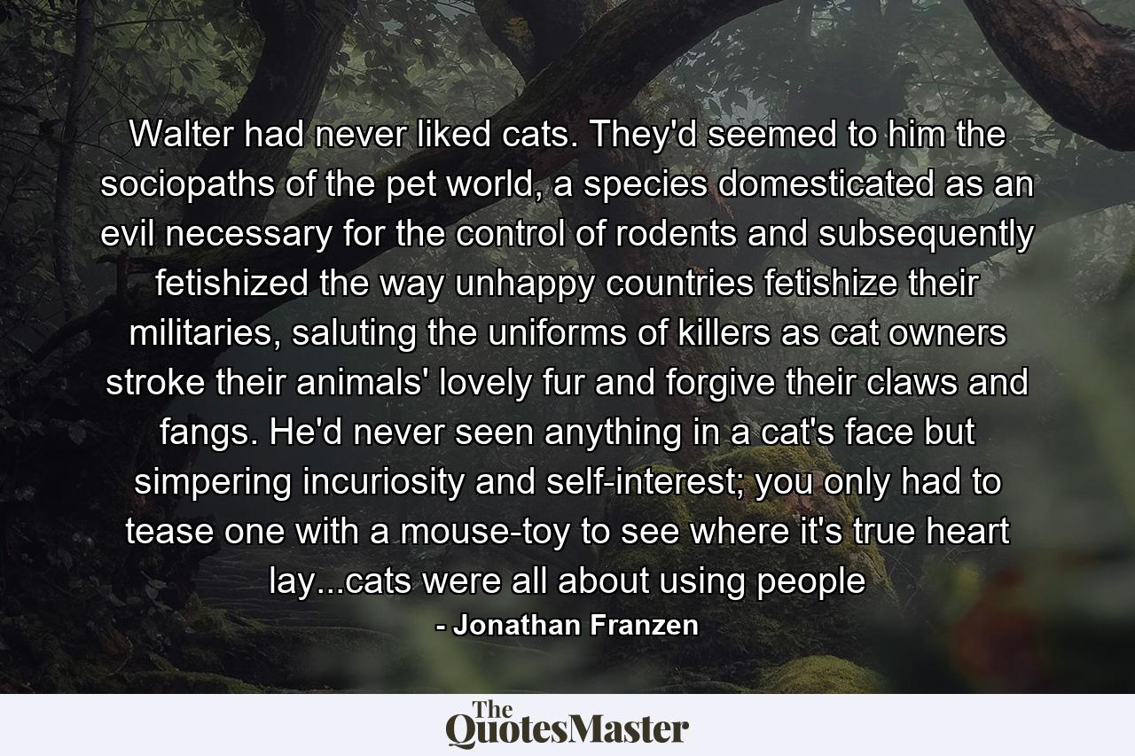 Walter had never liked cats. They'd seemed to him the sociopaths of the pet world, a species domesticated as an evil necessary for the control of rodents and subsequently fetishized the way unhappy countries fetishize their militaries, saluting the uniforms of killers as cat owners stroke their animals' lovely fur and forgive their claws and fangs. He'd never seen anything in a cat's face but simpering incuriosity and self-interest; you only had to tease one with a mouse-toy to see where it's true heart lay...cats were all about using people - Quote by Jonathan Franzen