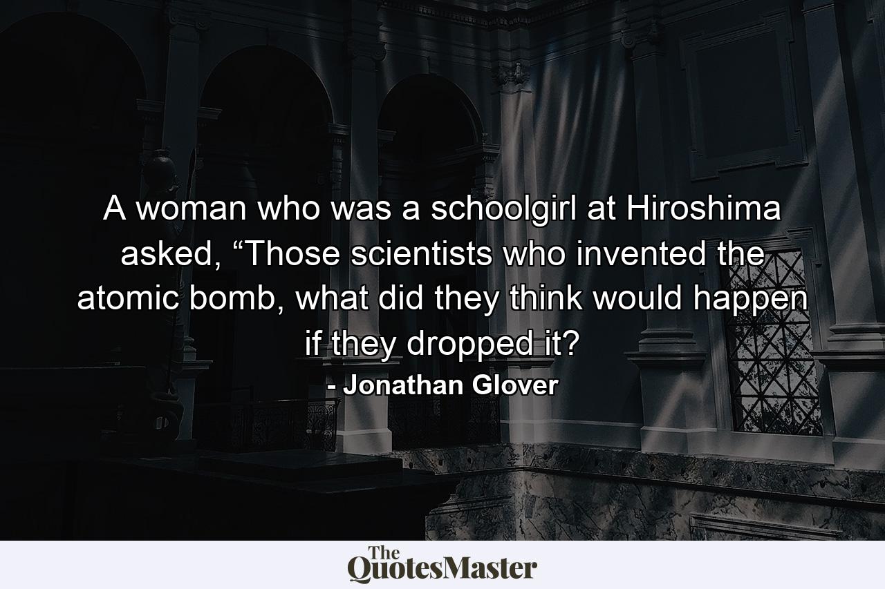 A woman who was a schoolgirl at Hiroshima asked, “Those scientists who invented the atomic bomb, what did they think would happen if they dropped it? - Quote by Jonathan Glover