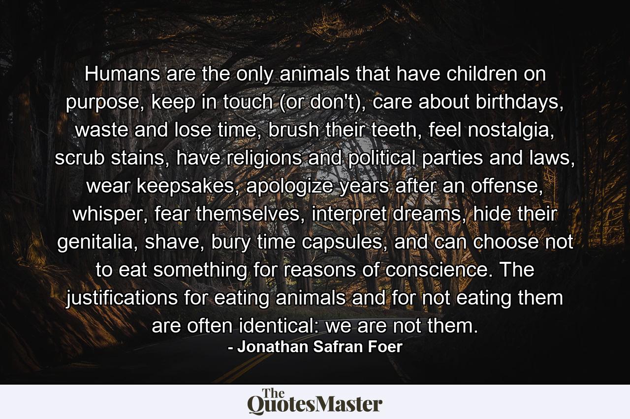 Humans are the only animals that have children on purpose, keep in touch (or don't), care about birthdays, waste and lose time, brush their teeth, feel nostalgia, scrub stains, have religions and political parties and laws, wear keepsakes, apologize years after an offense, whisper, fear themselves, interpret dreams, hide their genitalia, shave, bury time capsules, and can choose not to eat something for reasons of conscience. The justifications for eating animals and for not eating them are often identical: we are not them. - Quote by Jonathan Safran Foer