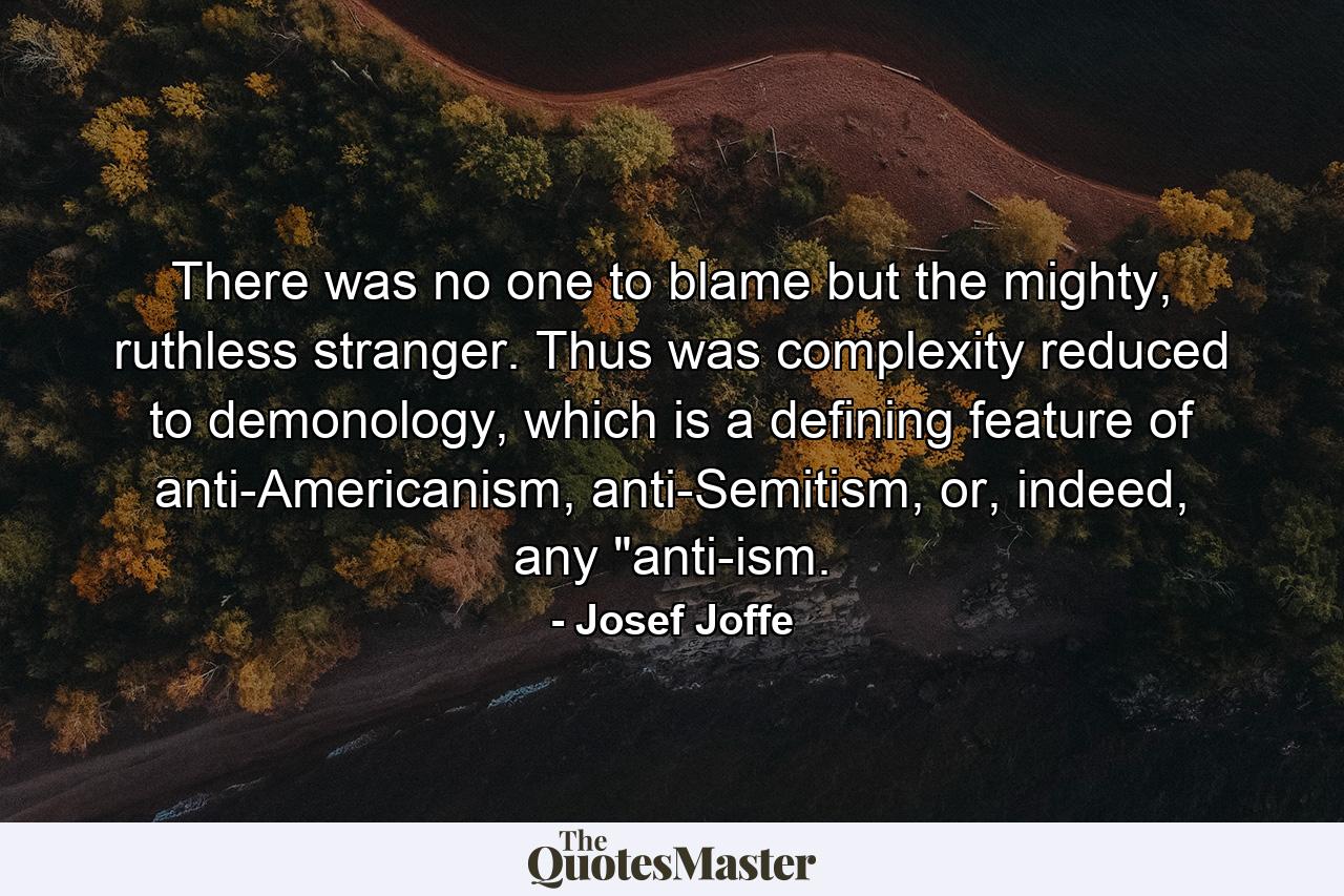 There was no one to blame but the mighty, ruthless stranger. Thus was complexity reduced to demonology, which is a defining feature of anti-Americanism, anti-Semitism, or, indeed, any 