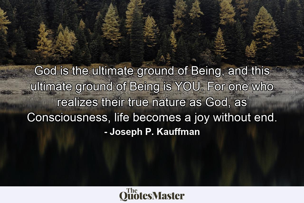 God is the ultimate ground of Being, and this ultimate ground of Being is YOU. For one who realizes their true nature as God, as Consciousness, life becomes a joy without end. - Quote by Joseph P. Kauffman