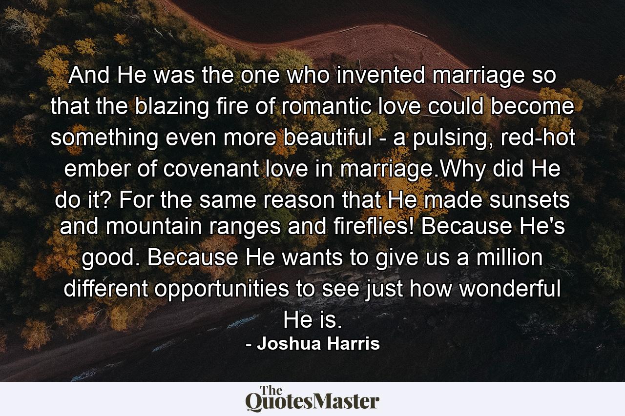 And He was the one who invented marriage so that the blazing fire of romantic love could become something even more beautiful - a pulsing, red-hot ember of covenant love in marriage.Why did He do it? For the same reason that He made sunsets and mountain ranges and fireflies! Because He's good. Because He wants to give us a million different opportunities to see just how wonderful He is. - Quote by Joshua Harris