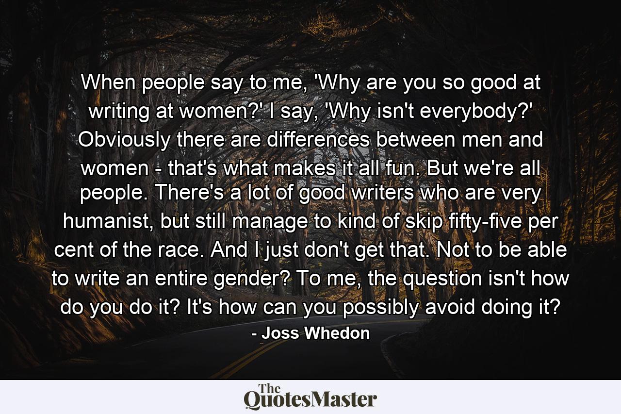 When people say to me, 'Why are you so good at writing at women?' I say, 'Why isn't everybody?' Obviously there are differences between men and women - that's what makes it all fun. But we're all people. There's a lot of good writers who are very humanist, but still manage to kind of skip fifty-five per cent of the race. And I just don't get that. Not to be able to write an entire gender? To me, the question isn't how do you do it? It's how can you possibly avoid doing it? - Quote by Joss Whedon