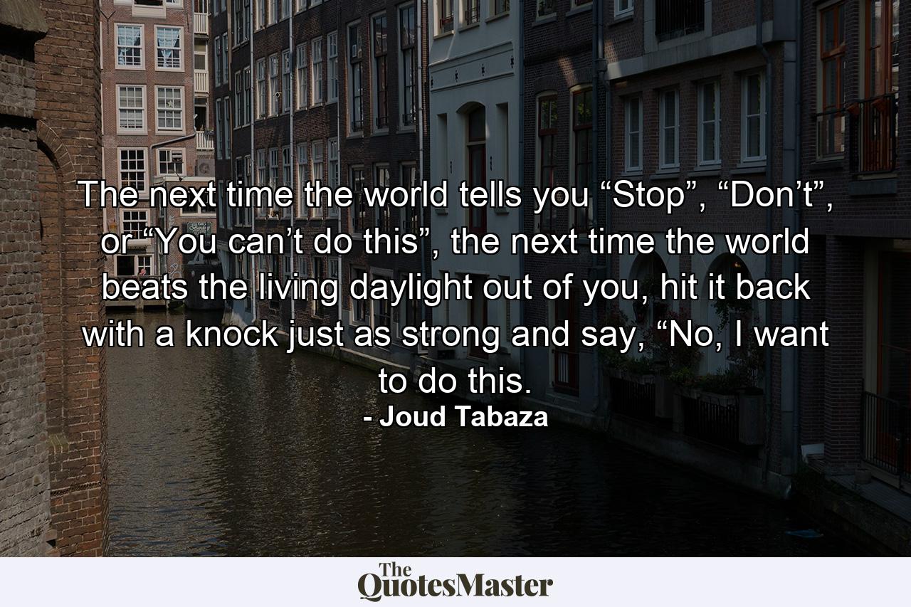 The next time the world tells you “Stop”, “Don’t”, or “You can’t do this”, the next time the world beats the living daylight out of you, hit it back with a knock just as strong and say, “No, I want to do this. - Quote by Joud Tabaza