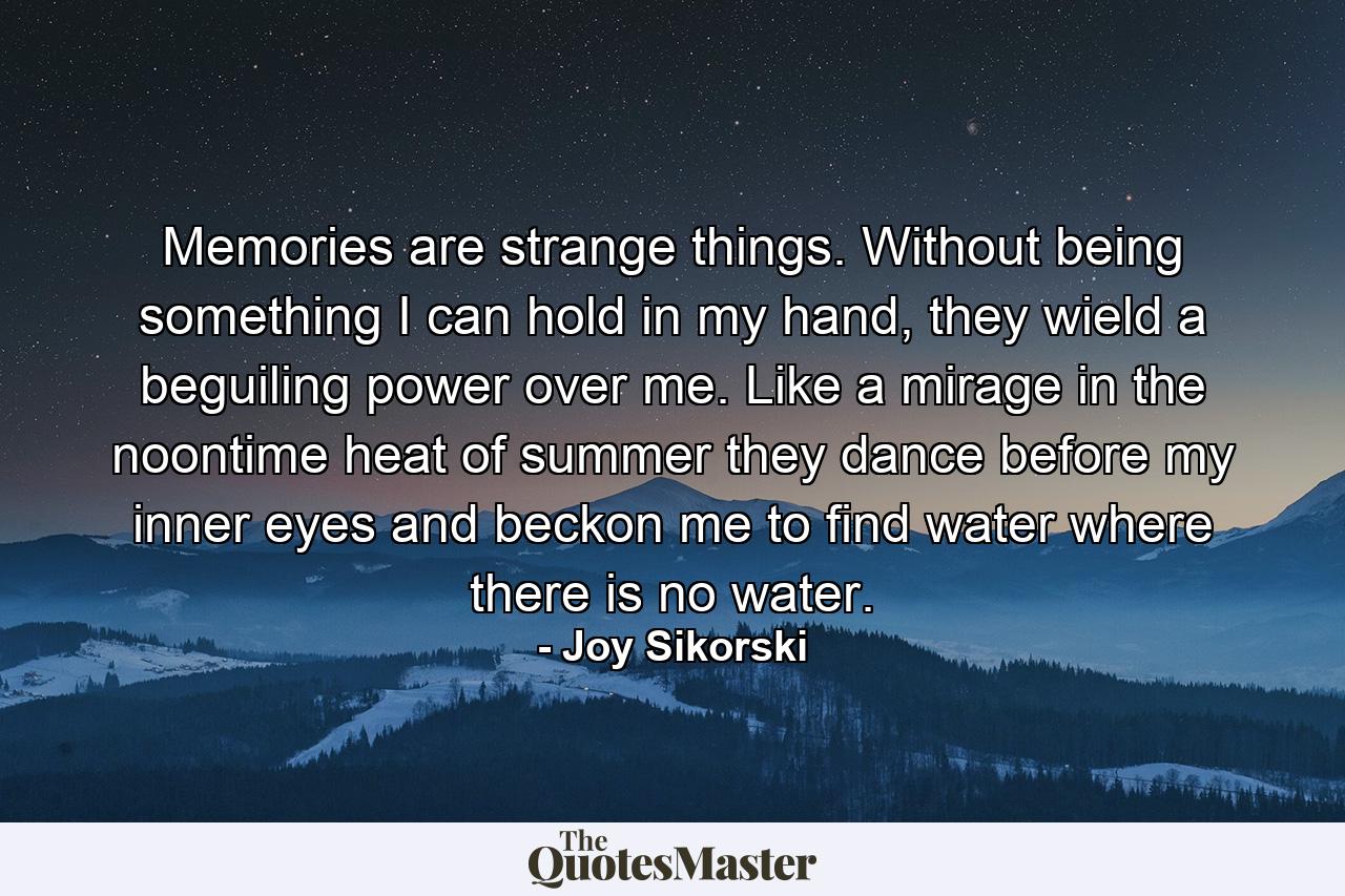 Memories are strange things. Without being something I can hold in my hand, they wield a beguiling power over me. Like a mirage in the noontime heat of summer they dance before my inner eyes and beckon me to find water where there is no water. - Quote by Joy Sikorski