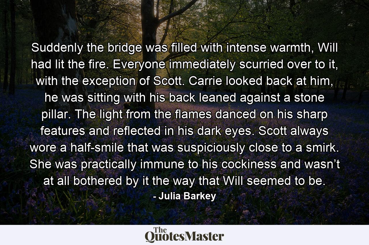 Suddenly the bridge was filled with intense warmth, Will had lit the fire. Everyone immediately scurried over to it, with the exception of Scott. Carrie looked back at him, he was sitting with his back leaned against a stone pillar. The light from the flames danced on his sharp features and reflected in his dark eyes. Scott always wore a half-smile that was suspiciously close to a smirk. She was practically immune to his cockiness and wasn’t at all bothered by it the way that Will seemed to be. - Quote by Julia Barkey