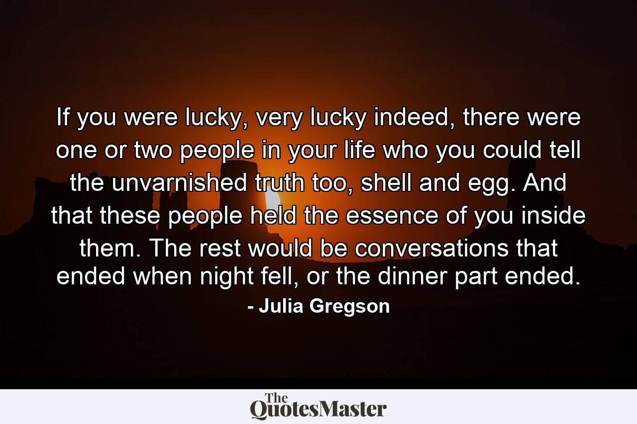 If you were lucky, very lucky indeed, there were one or two people in your life who you could tell the unvarnished truth too, shell and egg. And that these people held the essence of you inside them. The rest would be conversations that ended when night fell, or the dinner part ended. - Quote by Julia Gregson