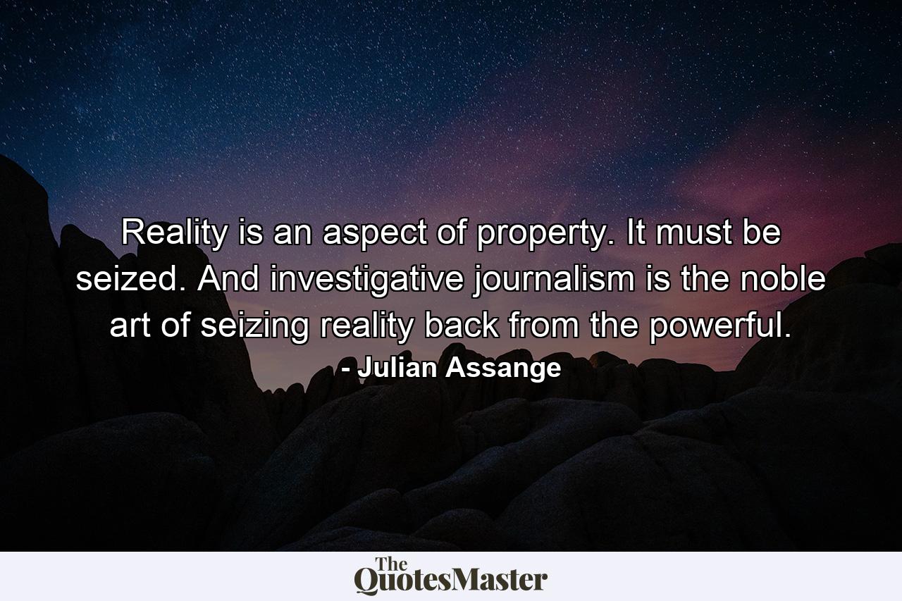 Reality is an aspect of property. It must be seized. And investigative journalism is the noble art of seizing reality back from the powerful. - Quote by Julian Assange