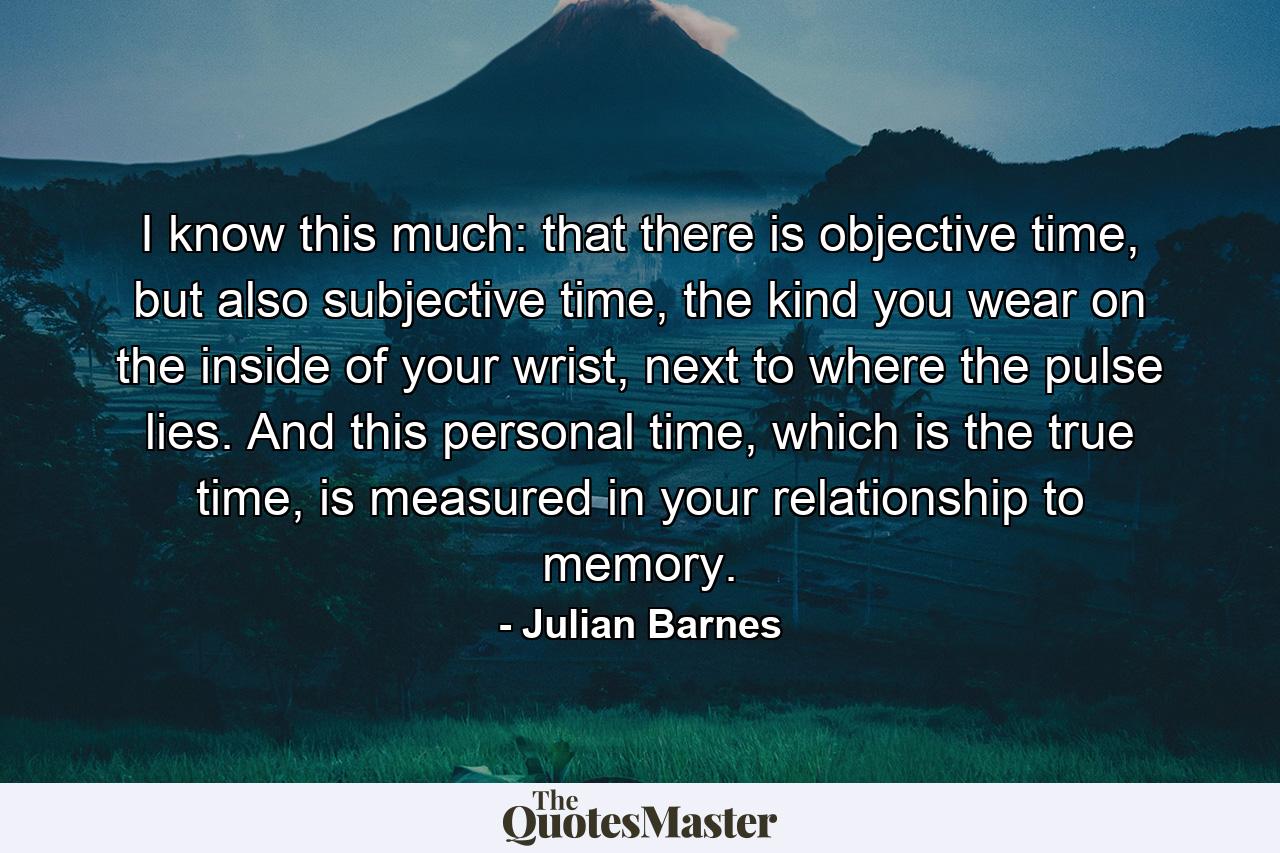 I know this much: that there is objective time, but also subjective time, the kind you wear on the inside of your wrist, next to where the pulse lies. And this personal time, which is the true time, is measured in your relationship to memory. - Quote by Julian Barnes