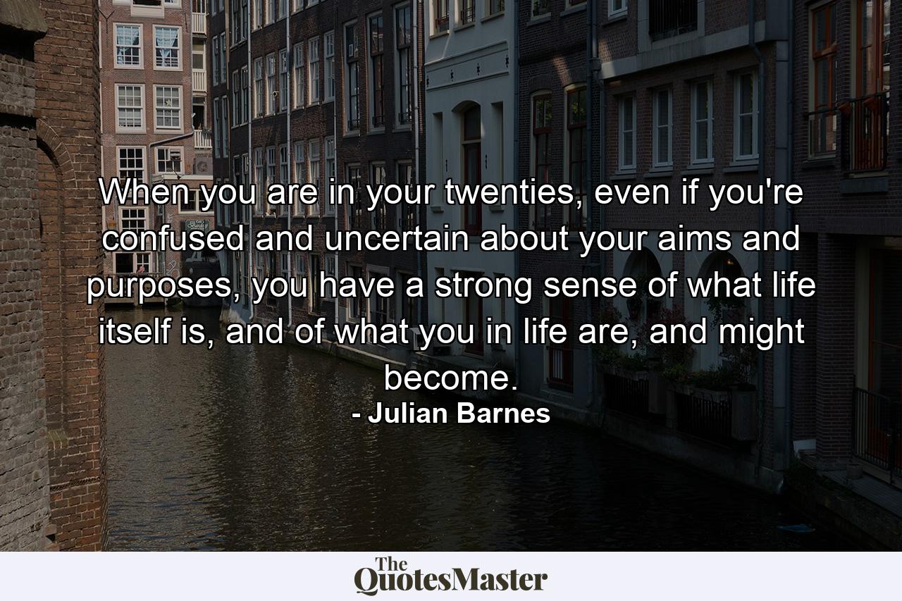 When you are in your twenties, even if you're confused and uncertain about your aims and purposes, you have a strong sense of what life itself is, and of what you in life are, and might become. - Quote by Julian Barnes