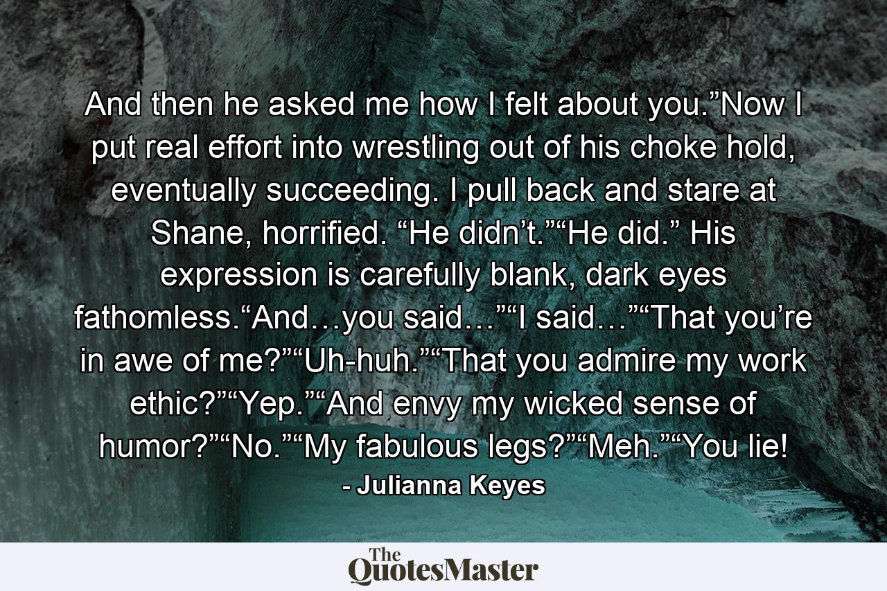 And then he asked me how I felt about you.”Now I put real effort into wrestling out of his choke hold, eventually succeeding. I pull back and stare at Shane, horrified. “He didn’t.”“He did.” His expression is carefully blank, dark eyes fathomless.“And…you said…”“I said…”“That you’re in awe of me?”“Uh-huh.”“That you admire my work ethic?”“Yep.”“And envy my wicked sense of humor?”“No.”“My fabulous legs?”“Meh.”“You lie! - Quote by Julianna Keyes