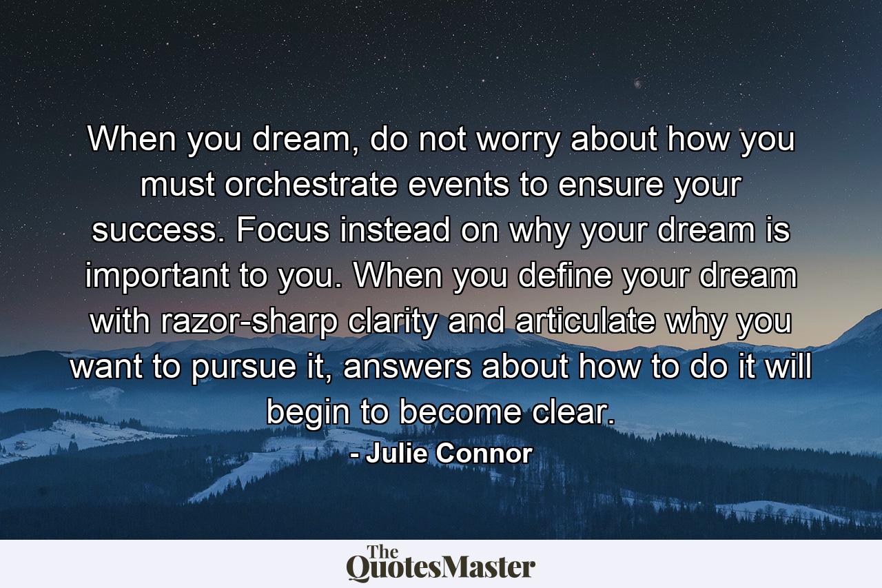 When you dream, do not worry about how you must orchestrate events to ensure your success. Focus instead on why your dream is important to you. When you define your dream with razor-sharp clarity and articulate why you want to pursue it, answers about how to do it will begin to become clear. - Quote by Julie Connor