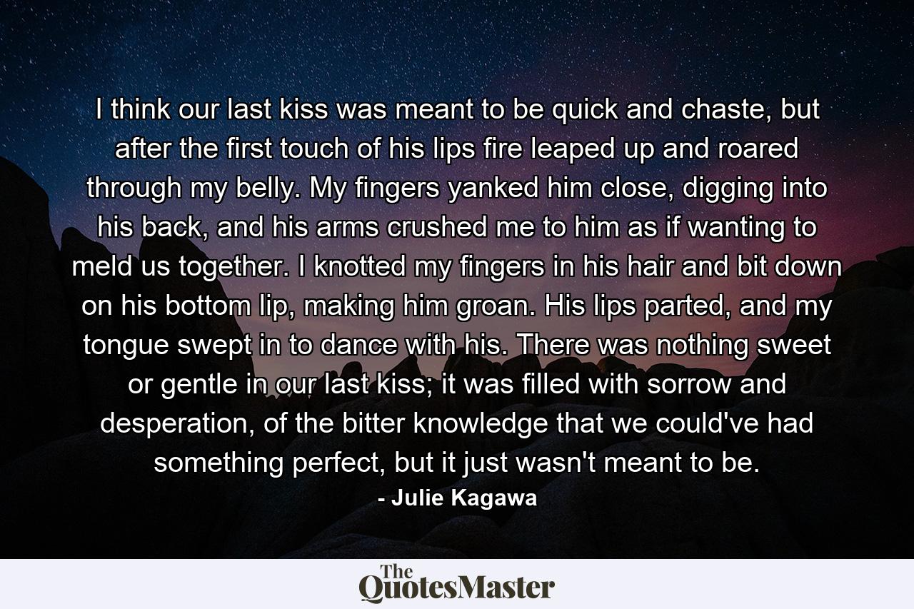 I think our last kiss was meant to be quick and chaste, but after the first touch of his lips fire leaped up and roared through my belly. My fingers yanked him close, digging into his back, and his arms crushed me to him as if wanting to meld us together. I knotted my fingers in his hair and bit down on his bottom lip, making him groan. His lips parted, and my tongue swept in to dance with his. There was nothing sweet or gentle in our last kiss; it was filled with sorrow and desperation, of the bitter knowledge that we could've had something perfect, but it just wasn't meant to be. - Quote by Julie Kagawa