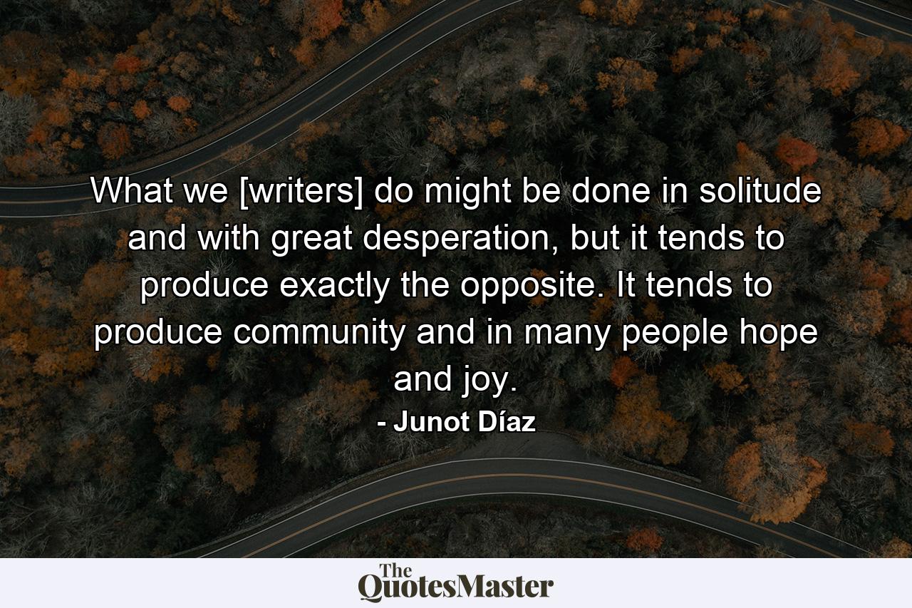 What we [writers] do might be done in solitude and with great desperation, but it tends to produce exactly the opposite. It tends to produce community and in many people hope and joy. - Quote by Junot Díaz